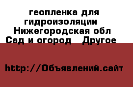 геопленка для гидроизоляции - Нижегородская обл. Сад и огород » Другое   